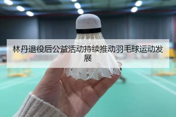 林丹退役后公益活动持续推动羽毛球运动发展